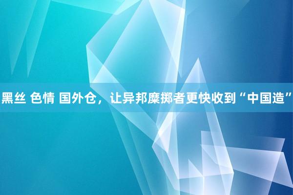 黑丝 色情 国外仓，让异邦糜掷者更快收到“中国造”