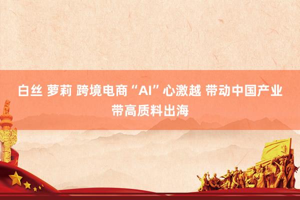 白丝 萝莉 跨境电商“AI”心激越 带动中国产业带高质料出海