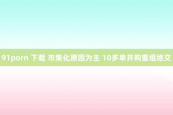 91porn 下载 市集化原因为主 10多单并购重组绝交