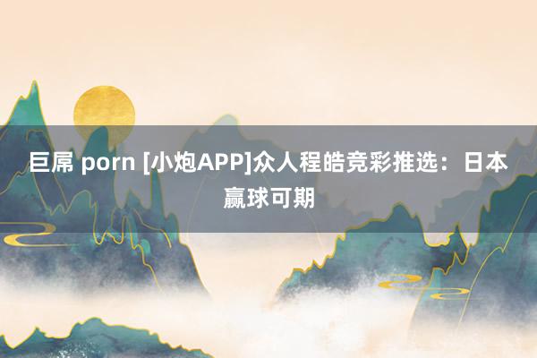巨屌 porn [小炮APP]众人程皓竞彩推选：日本赢球可期