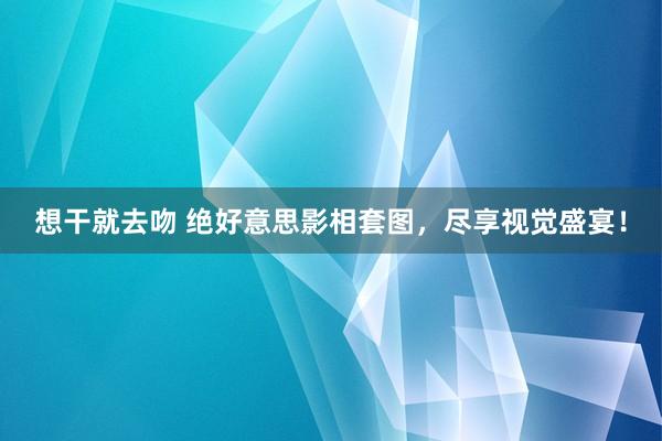 想干就去吻 绝好意思影相套图，尽享视觉盛宴！