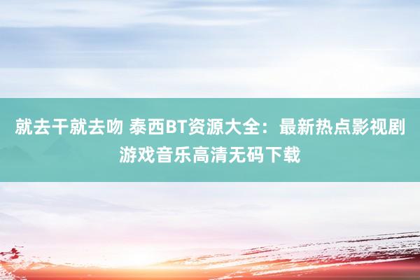 就去干就去吻 泰西BT资源大全：最新热点影视剧游戏音乐高清无码下载