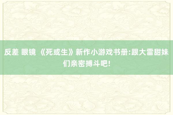 反差 眼镜 《死或生》新作小游戏书册:跟大雷甜妹们亲密搏斗吧!