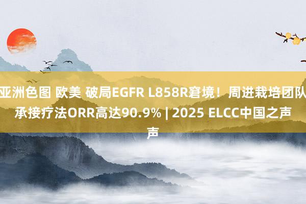 亚洲色图 欧美 破局EGFR L858R窘境！周进栽培团队承接疗法ORR高达90.9% | 2025 ELCC中国之声