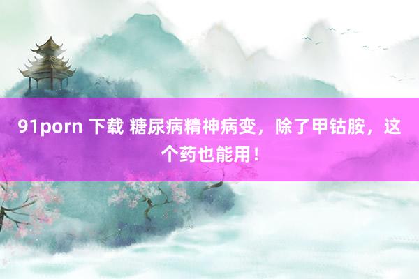 91porn 下载 糖尿病精神病变，除了甲钴胺，这个药也能用！