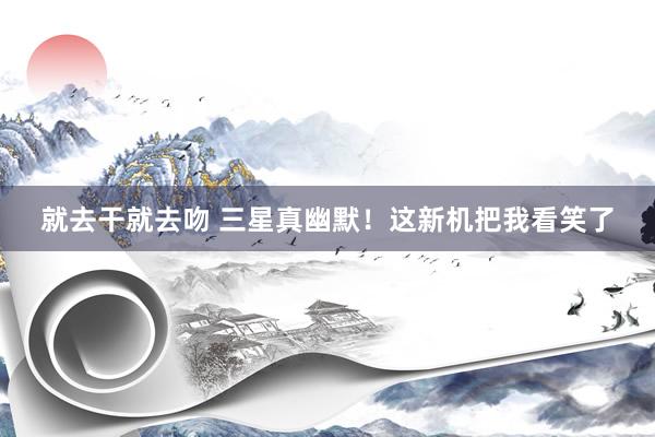 就去干就去吻 三星真幽默！这新机把我看笑了