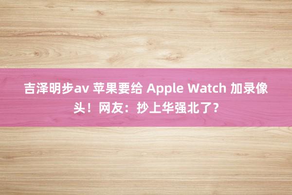 吉泽明步av 苹果要给 Apple Watch 加录像头！网友：抄上华强北了？