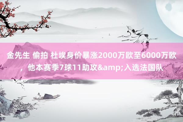 金先生 偷拍 杜埃身价暴涨2000万欧至6000万欧，他本赛季7球11助攻&入选法国队
