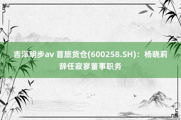 吉泽明步av 首旅货仓(600258.SH)：杨晓莉辞任寂寥董事职务