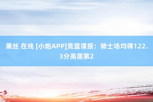 黑丝 在线 [小炮APP]竞篮谍报：骑士场均得122.3分高居第2