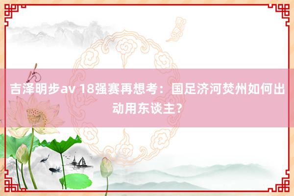 吉泽明步av 18强赛再想考：国足济河焚州如何出动用东谈主？