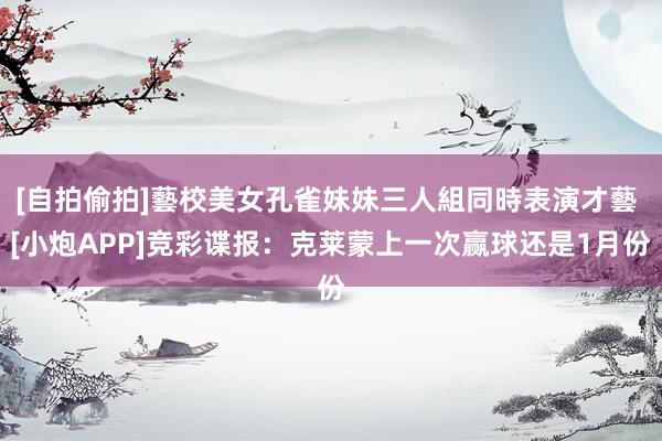 [自拍偷拍]藝校美女孔雀妹妹三人組同時表演才藝 [小炮APP]竞彩谍报：克莱蒙上一次赢球还是1月份