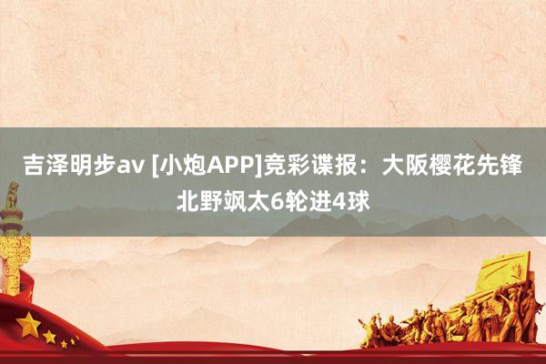 吉泽明步av [小炮APP]竞彩谍报：大阪樱花先锋北野飒太6轮进4球