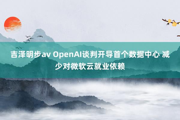 吉泽明步av OpenAI谈判开导首个数据中心 减少对微软云就业依赖