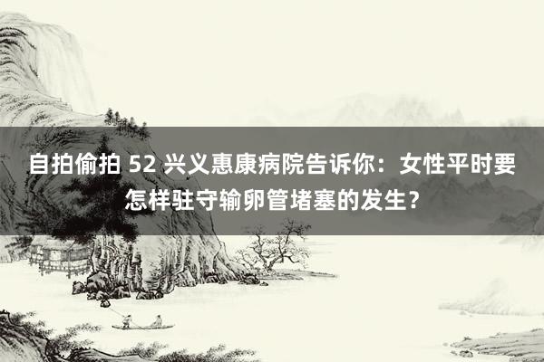 自拍偷拍 52 兴义惠康病院告诉你：女性平时要怎样驻守输卵管堵塞的发生？