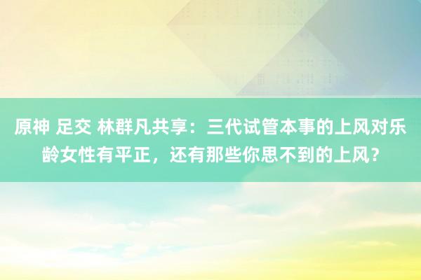 原神 足交 林群凡共享：三代试管本事的上风对乐龄女性有平正，还有那些你思不到的上风？