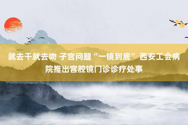 就去干就去吻 子宫问题“一镜到底” 西安工会病院推出宫腔镜门诊诊疗处事