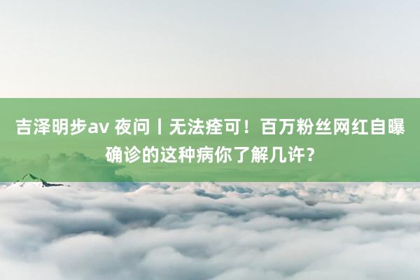 吉泽明步av 夜问丨无法痊可！百万粉丝网红自曝确诊的这种病你了解几许？