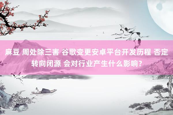 麻豆 周处除三害 谷歌变更安卓平台开发历程 否定转向闭源 会对行业产生什么影响？