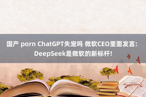国产 porn ChatGPT失宠吗 微软CEO里面发言: DeepSeek是微软的新标杆!