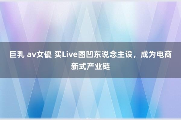 巨乳 av女優 买Live图凹东说念主设，成为电商新式产业链
