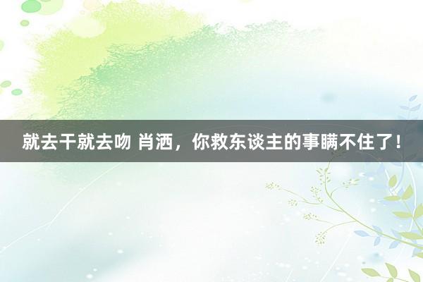 就去干就去吻 肖洒，你救东谈主的事瞒不住了！