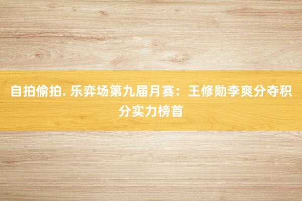 自拍偷拍. 乐弈场第九届月赛：王修勋李爽分夺积分实力榜首