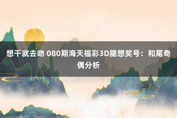 想干就去吻 080期海天福彩3D臆想奖号：和尾奇偶分析