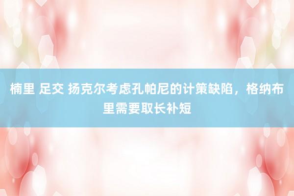楠里 足交 扬克尔考虑孔帕尼的计策缺陷，格纳布里需要取长补短