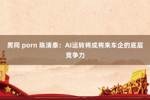 男同 porn 陈清泰：AI运转将成将来车企的底层竞争力