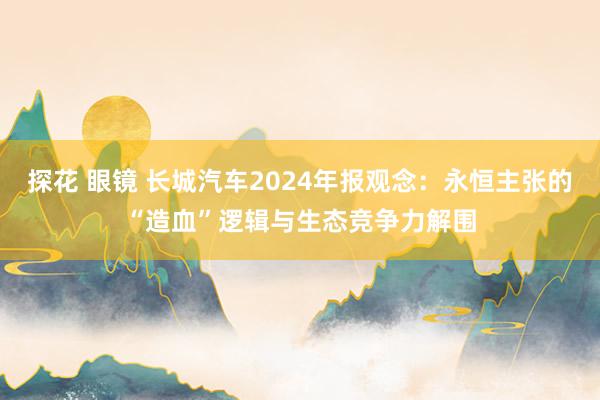 探花 眼镜 长城汽车2024年报观念：永恒主张的“造血”逻辑与生态竞争力解围