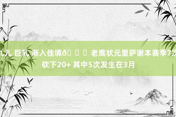 九儿 巨乳 渐入佳境😎老鹰状元里萨谢本赛季7次砍下20+ 其中5次发生在3月