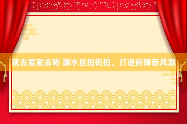 就去爱就去吻 潮水自拍街拍，打造前锋新风潮