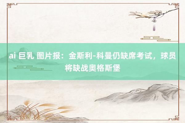 ai 巨乳 图片报：金斯利-科曼仍缺席考试，球员将缺战奥格斯堡