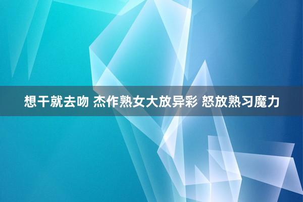 想干就去吻 杰作熟女大放异彩 怒放熟习魔力