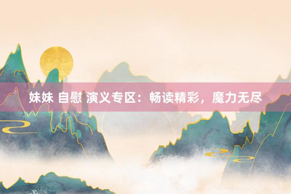 妹妹 自慰 演义专区：畅读精彩，魔力无尽
