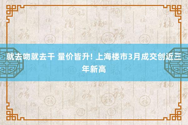 就去吻就去干 量价皆升! 上海楼市3月成交创近三年新高