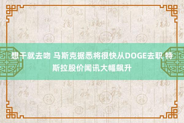 想干就去吻 马斯克据悉将很快从DOGE去职 特斯拉股价闻讯大幅飙升