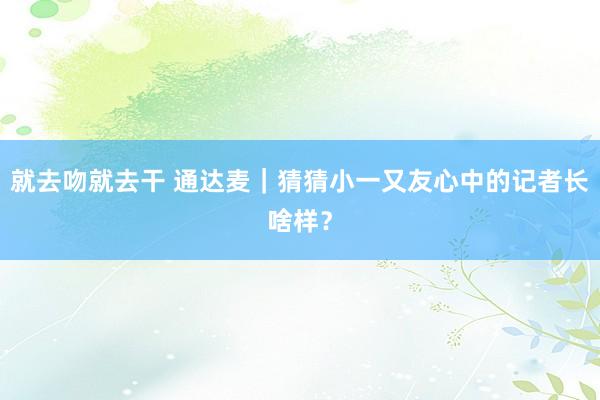 就去吻就去干 通达麦｜猜猜小一又友心中的记者长啥样？