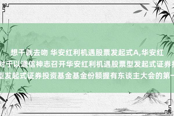 想干就去吻 华安红利机遇股票发起式A,华安红利机遇股票发起式C: 对于以通信神志召开华安红利机遇股票型发起式证券投资基金基金份额握有东谈主大会的第一次指示性公告