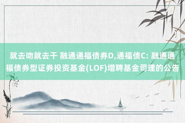 就去吻就去干 融通通福债券D,通福债C: 融通通福债券型证券投资基金(LOF)增聘基金司理的公告