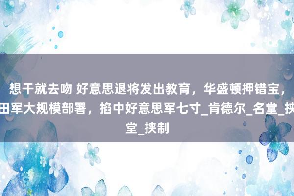 想干就去吻 好意思退将发出教育，华盛顿押错宝，目田军大规模部署，掐中好意思军七寸_肯德尔_名堂_挟制
