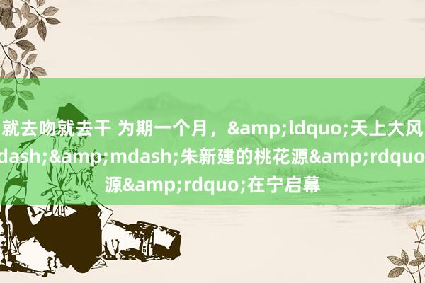 就去吻就去干 为期一个月，&ldquo;天上大风&mdash;&mdash;朱新建的桃花源&rdquo;在宁启幕