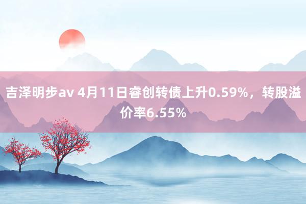 吉泽明步av 4月11日睿创转债上升0.59%，转股溢价率6.55%