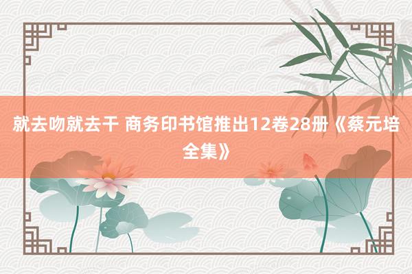 就去吻就去干 商务印书馆推出12卷28册《蔡元培全集》