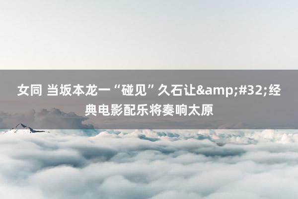 女同 当坂本龙一“碰见”久石让&#32;经典电影配乐将奏响太原