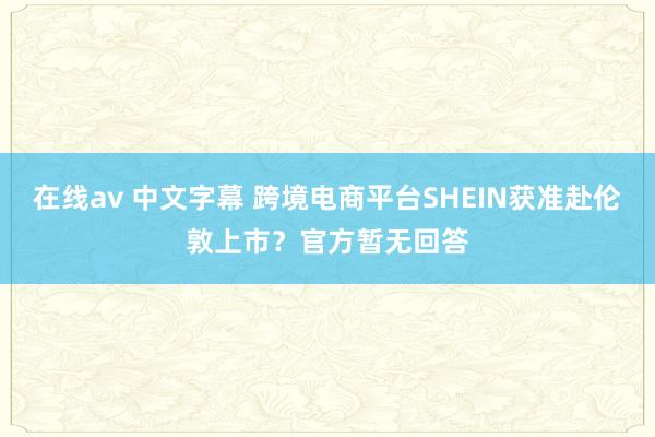 在线av 中文字幕 跨境电商平台SHEIN获准赴伦敦上市？官方暂无回答