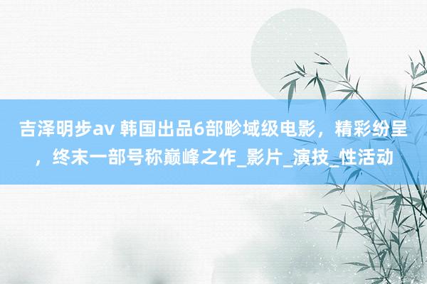 吉泽明步av 韩国出品6部畛域级电影，精彩纷呈，终末一部号称巅峰之作_影片_演技_性活动