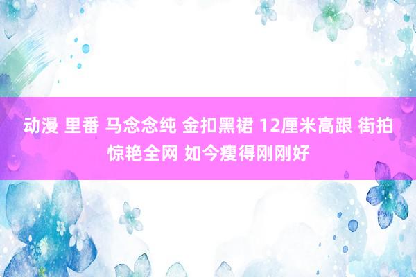 动漫 里番 马念念纯 金扣黑裙 12厘米高跟 街拍惊艳全网 如今瘦得刚刚好