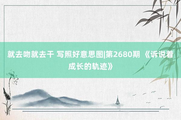 就去吻就去干 写照好意思图|第2680期 《诉说着成长的轨迹》